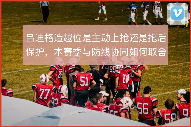 吕迪格造越位是主动上抢还是拖后保护,本赛季与防线协同如何取舍