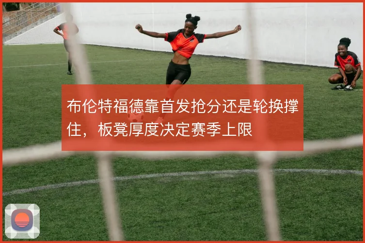 布伦特福德靠首发抢分还是轮换撑住，板凳厚度决定赛季上限