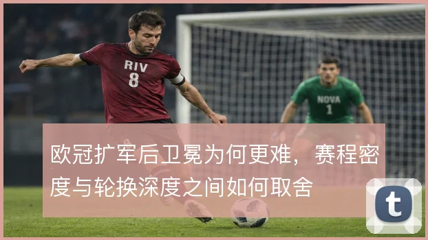 欧冠扩军后卫冕为何更难，赛程密度与轮换深度之间如何取舍