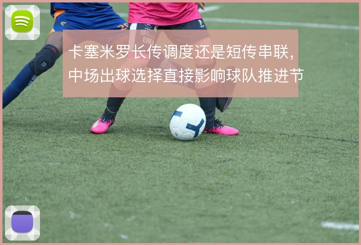 卡塞米罗长传调度还是短传串联,中场出球选择直接影响球队推进节奏