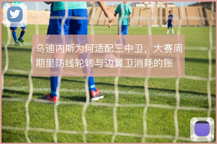 乌迪内斯为何适配三中卫,大赛周期里防线轮转与边翼卫消耗的账