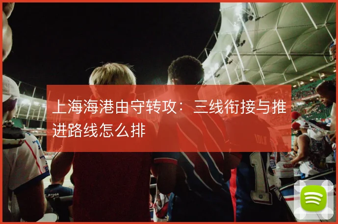 上海海港由守转攻：三线衔接与推进路线怎么排