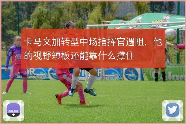 卡马文加转型中场指挥官遇阻，他的视野短板还能靠什么撑住