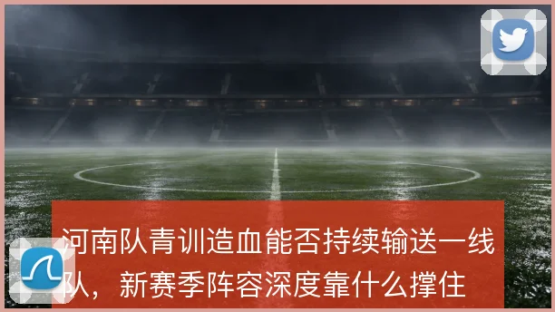河南队青训造血能否持续输送一线队,新赛季阵容深度靠什么撑住
