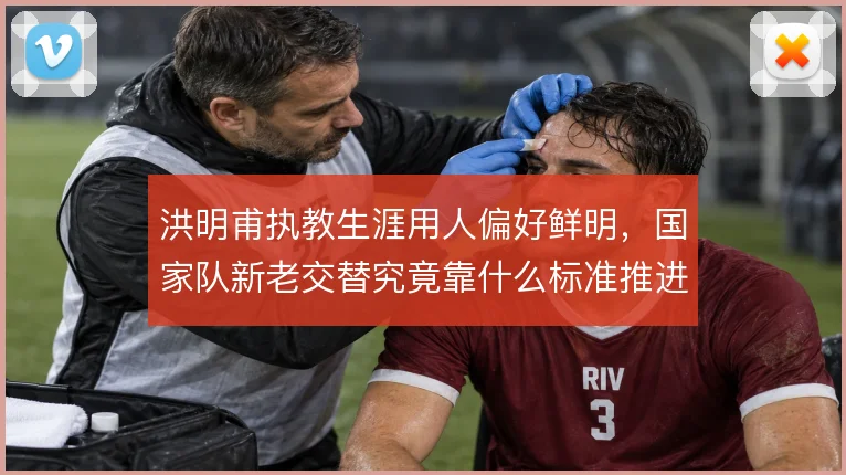 洪明甫执教生涯用人偏好鲜明，国家队新老交替究竟靠什么标准推进