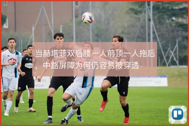 当赫塔菲双后腰一人前顶一人拖后，中路屏障为何仍容易被穿透