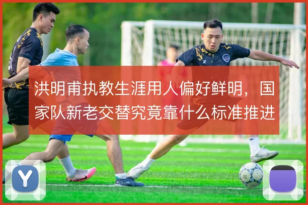 洪明甫执教生涯用人偏好鲜明，国家队新老交替究竟靠什么标准推进