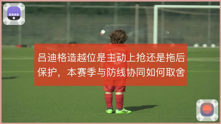 吕迪格造越位是主动上抢还是拖后保护,本赛季与防线协同如何取舍