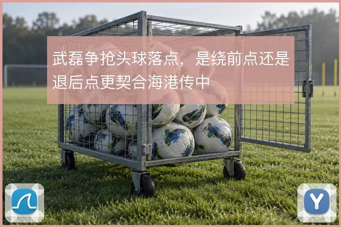 武磊争抢头球落点，是绕前点还是退后点更契合海港传中